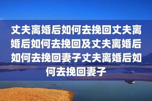 丈夫离婚后如何去挽回丈夫离婚后如何去挽回及丈夫离婚后如何去挽回妻子丈夫离婚后如何去挽回妻子