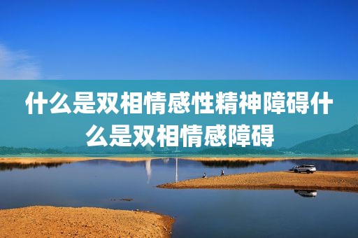 什么是双相情感性精神障碍什么是双相情感障碍