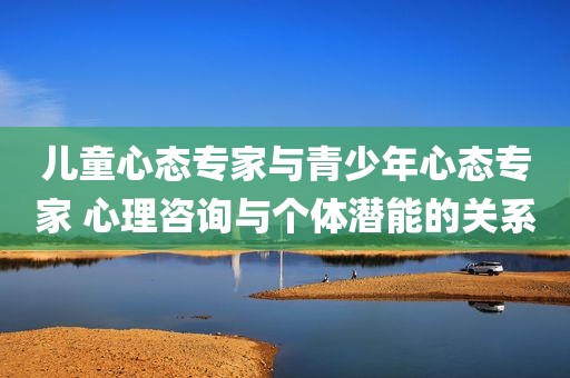 儿童心态专家与青少年心态专家 心理咨询与个体潜能的关系