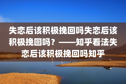 失恋后该积极挽回吗失恋后该积极挽回吗？——知乎看法失恋后该积极挽回吗知乎