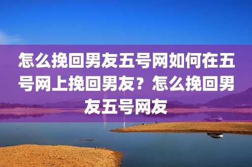 怎么挽回男友五号网如何在五号网上挽回男友？怎么挽回男友五号网友