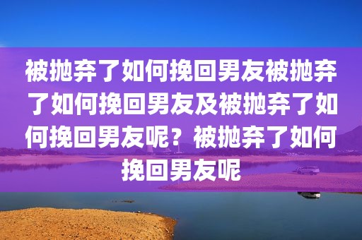 被抛弃了如何挽回男友被抛弃了如何挽回男友及被抛弃了如何挽回男友呢？被抛弃了如何挽回男友呢