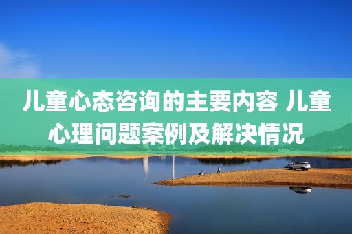 儿童心态咨询的主要内容 儿童心理问题案例及解决情况