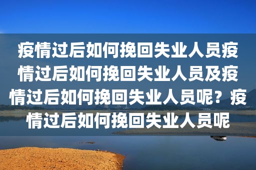 疫情过后如何挽回失业人员疫情过后如何挽回失业人员及疫情过后如何挽回失业人员呢？疫情过后如何挽回失业人员呢
