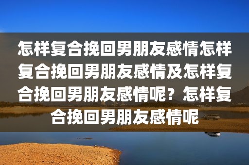 怎样复合挽回男朋友感情怎样复合挽回男朋友感情及怎样复合挽回男朋友感情呢？怎样复合挽回男朋友感情呢