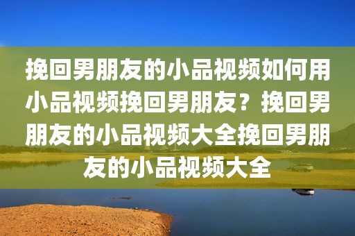 挽回男朋友的小品视频如何用小品视频挽回男朋友？挽回男朋友的小品视频大全挽回男朋友的小品视频大全