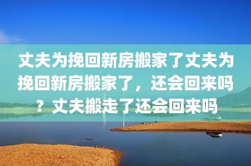 丈夫为挽回新房搬家了丈夫为挽回新房搬家了，还会回来吗？丈夫搬走了还会回来吗