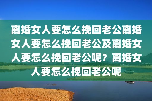 离婚女人要怎么挽回老公离婚女人要怎么挽回老公及离婚女人要怎么挽回老公呢？离婚女人要怎么挽回老公呢