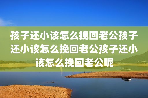 孩子还小该怎么挽回老公孩子还小该怎么挽回老公孩子还小该怎么挽回老公呢