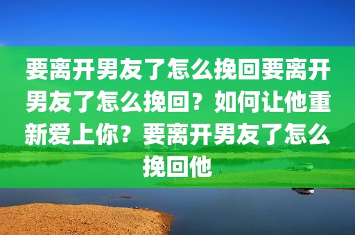 要离开男友了怎么挽回要离开男友了怎么挽回？如何让他重新爱上你？要离开男友了怎么挽回他