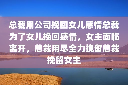 总裁用公司挽回女儿感情总裁为了女儿挽回感情，女主面临离开，总裁用尽全力挽留总裁挽留女主