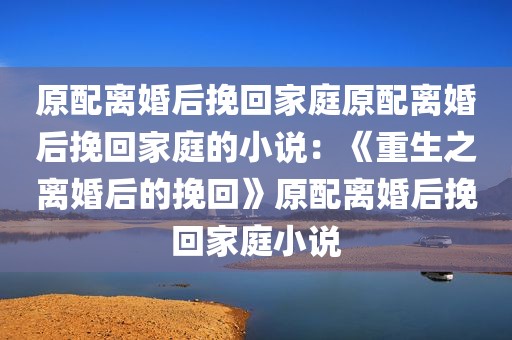 原配离婚后挽回家庭原配离婚后挽回家庭的小说：《重生之离婚后的挽回》原配离婚后挽回家庭小说