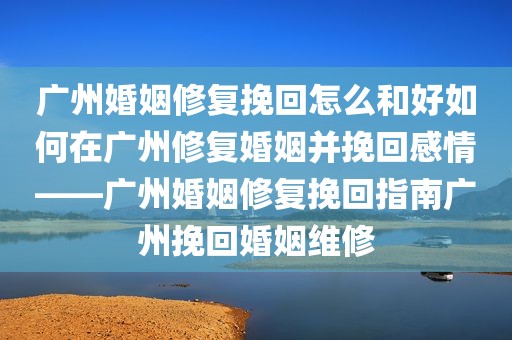 广州婚姻修复挽回怎么和好如何在广州修复婚姻并挽回感情——广州婚姻修复挽回指南广州挽回婚姻维修