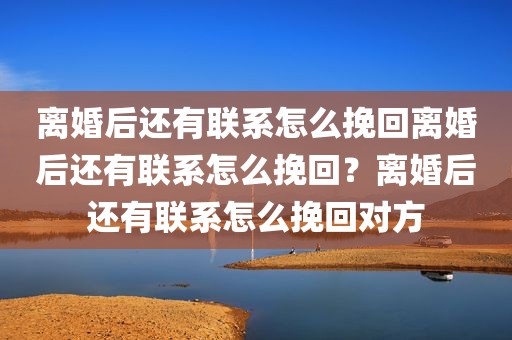 离婚后还有联系怎么挽回离婚后还有联系怎么挽回？离婚后还有联系怎么挽回对方