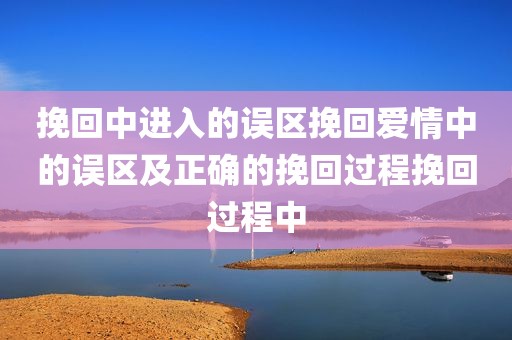 挽回中进入的误区挽回爱情中的误区及正确的挽回过程挽回过程中