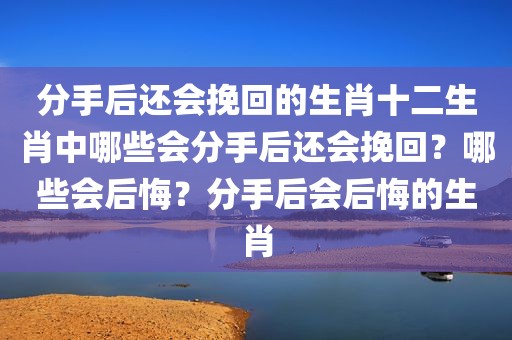 分手后还会挽回的生肖十二生肖中哪些会分手后还会挽回？哪些会后悔？分手后会后悔的生肖