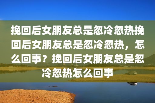 挽回后女朋友总是忽冷忽热挽回后女朋友总是忽冷忽热，怎么回事？挽回后女朋友总是忽冷忽热怎么回事