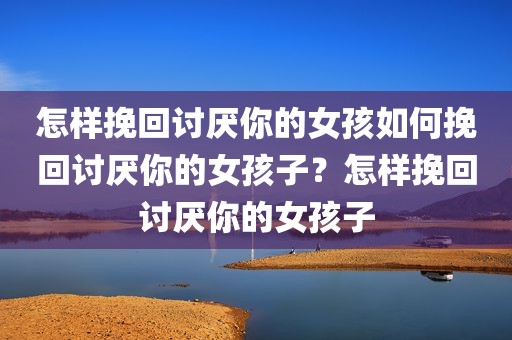 怎样挽回讨厌你的女孩如何挽回讨厌你的女孩子？怎样挽回讨厌你的女孩子