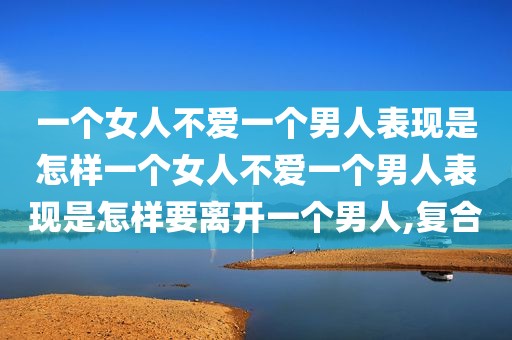 一个女人不爱一个男人表现是怎样一个女人不爱一个男人表现是怎样要离开一个男人,复合
