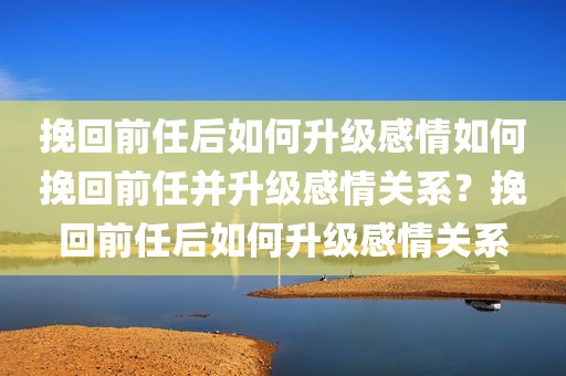 挽回前任后如何升级感情如何挽回前任并升级感情关系？挽回前任后如何升级感情关系