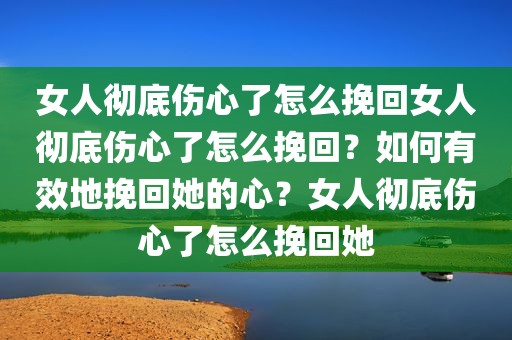 女人彻底伤心了怎么挽回女人彻底伤心了怎么挽回？如何有效地挽回她的心？女人彻底伤心了怎么挽回她