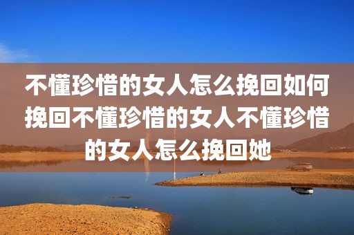 不懂珍惜的女人怎么挽回如何挽回不懂珍惜的女人不懂珍惜的女人怎么挽回她