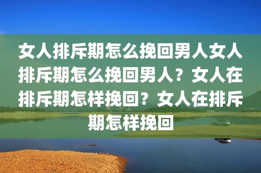 女人排斥期怎么挽回男人女人排斥期怎么挽回男人？女人在排斥期怎样挽回？女人在排斥期怎样挽回