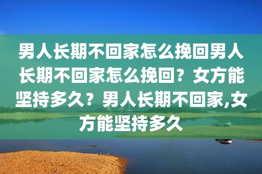 男人长期不回家怎么挽回男人长期不回家怎么挽回？女方能坚持多久？男人长期不回家,女方能坚持多久