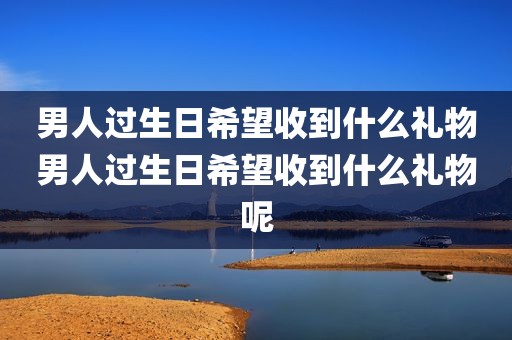 男人过生日希望收到什么礼物男人过生日希望收到什么礼物呢
