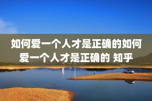 如何爱一个人才是正确的如何爱一个人才是正确的 知乎