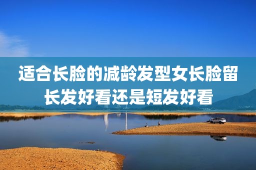 适合长脸的减龄发型女长脸留长发好看还是短发好看