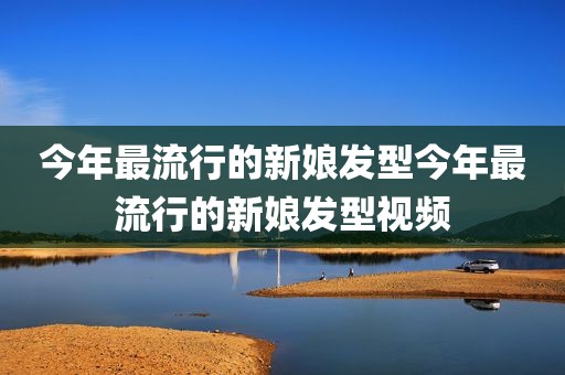 今年最流行的新娘发型今年最流行的新娘发型视频