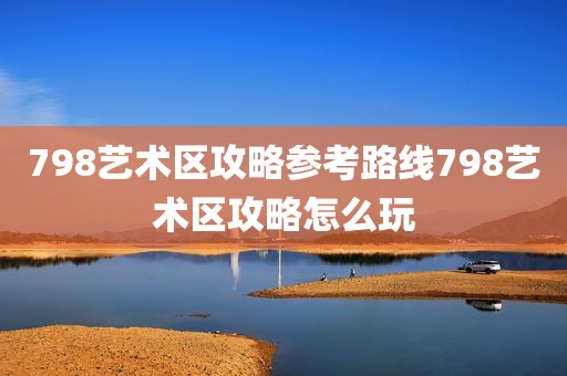 798艺术区攻略参考路线798艺术区攻略怎么玩