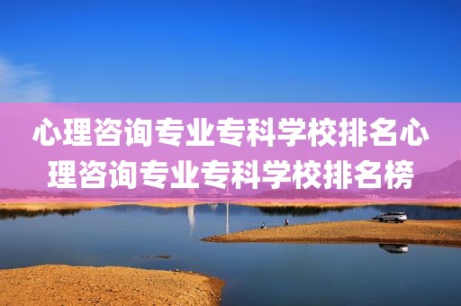 心理咨询专业专科学校排名心理咨询专业专科学校排名榜