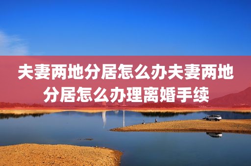 夫妻两地分居怎么办夫妻两地分居怎么办理离婚手续