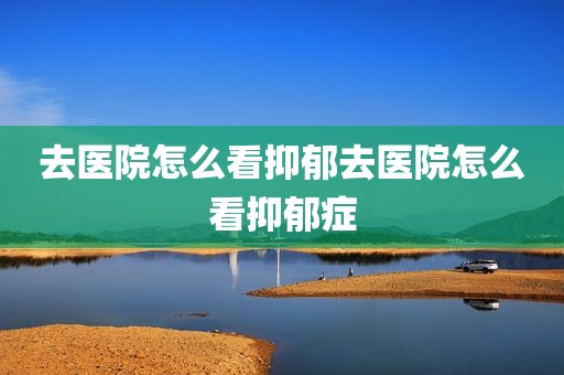 去医院怎么看抑郁去医院怎么看抑郁症
