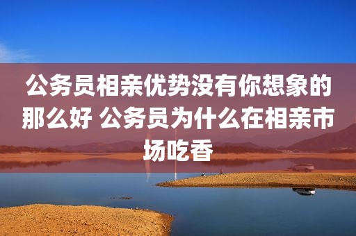 公务员相亲优势没有你想象的那么好 公务员为什么在相亲市场吃香