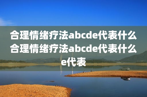 合理情绪疗法abcde代表什么合理情绪疗法abcde代表什么e代表