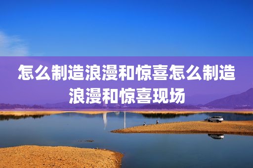 怎么制造浪漫和惊喜怎么制造浪漫和惊喜现场