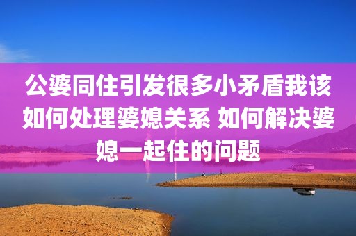 公婆同住引发很多小矛盾我该如何处理婆媳关系 如何解决婆媳一起住的问题