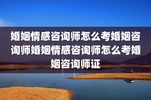 婚姻情感咨询师怎么考婚姻咨询师婚姻情感咨询师怎么考婚姻咨询师证