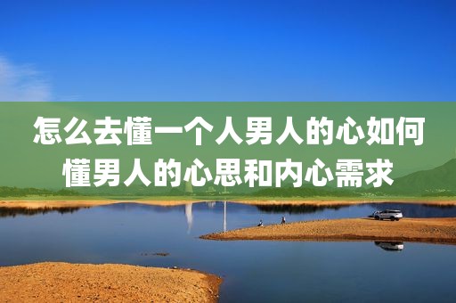 怎么去懂一个人男人的心如何懂男人的心思和内心需求