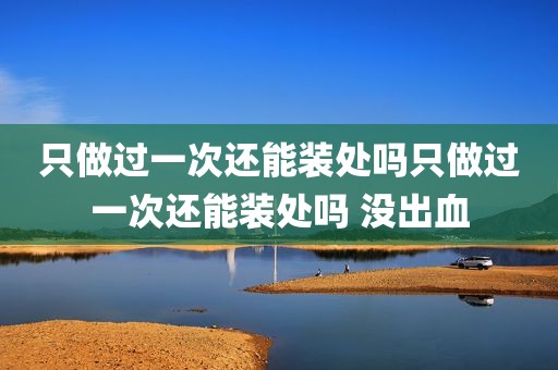 只做过一次还能装处吗只做过一次还能装处吗 没出血