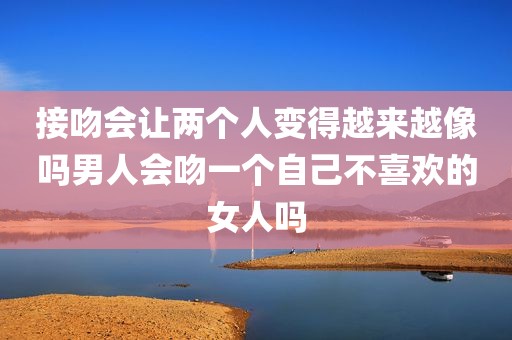 接吻会让两个人变得越来越像吗男人会吻一个自己不喜欢的女人吗