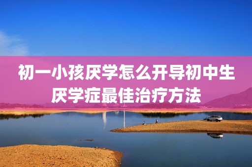 初一小孩厌学怎么开导初中生厌学症最佳治疗方法