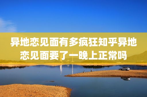 异地恋见面有多疯狂知乎异地恋见面要了一晚上正常吗