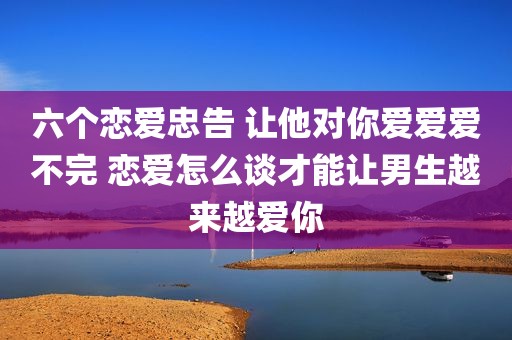 六个恋爱忠告 让他对你爱爱爱不完 恋爱怎么谈才能让男生越来越爱你