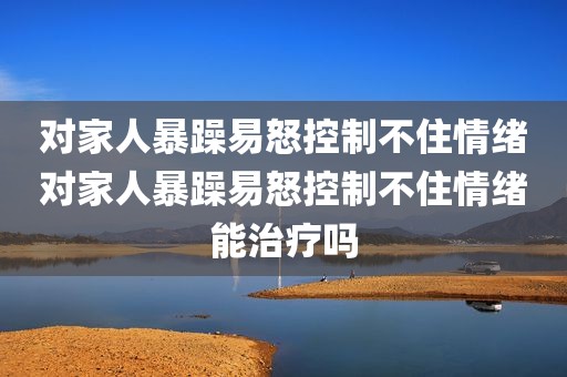 对家人暴躁易怒控制不住情绪对家人暴躁易怒控制不住情绪能治疗吗