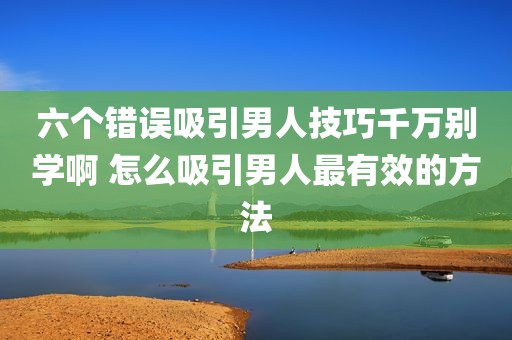 六个错误吸引男人技巧千万别学啊 怎么吸引男人最有效的方法