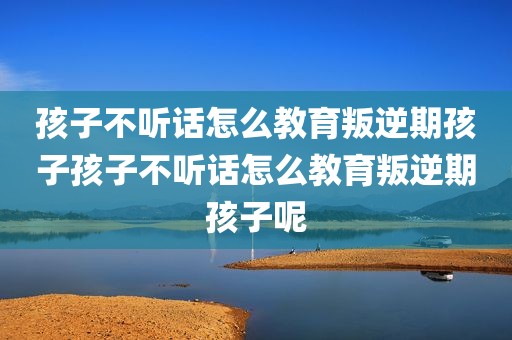 孩子不听话怎么教育叛逆期孩子孩子不听话怎么教育叛逆期孩子呢
